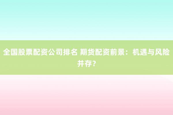 全国股票配资公司排名 期货配资前景：机遇与风险并存？