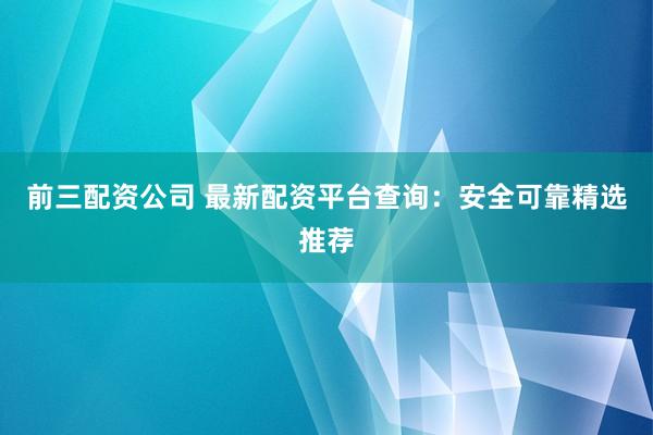 前三配资公司 最新配资平台查询：安全可靠精选推荐