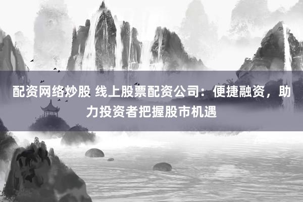配资网络炒股 线上股票配资公司：便捷融资，助力投资者把握股市机遇