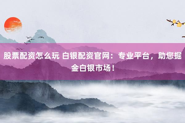 股票配资怎么玩 白银配资官网：专业平台，助您掘金白银市场！