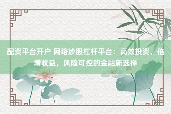 配资平台开户 网络炒股杠杆平台：高效投资，倍增收益，风险可控的金融新选择
