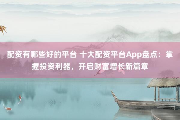 配资有哪些好的平台 十大配资平台App盘点：掌握投资利器，开启财富增长新篇章