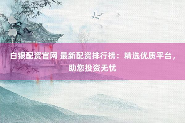 白银配资官网 最新配资排行榜：精选优质平台，助您投资无忧
