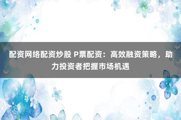 配资网络配资炒股 P票配资：高效融资策略，助力投资者把握市场机遇