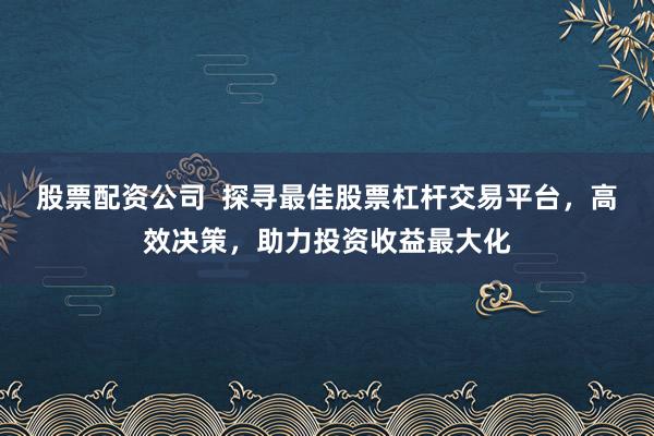 股票配资公司  探寻最佳股票杠杆交易平台，高效决策，助力投资收益最大化