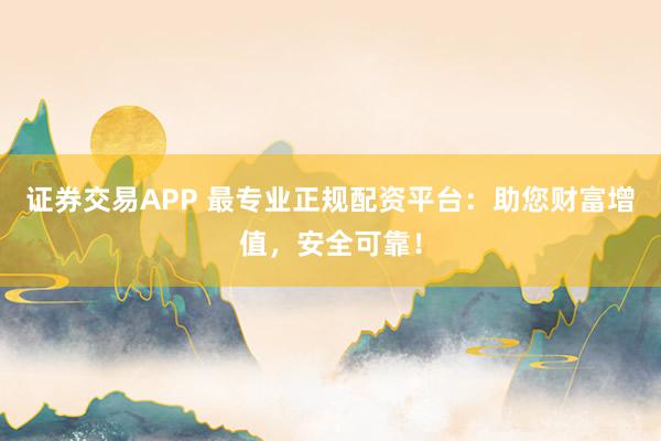 证券交易APP 最专业正规配资平台：助您财富增值，安全可靠！