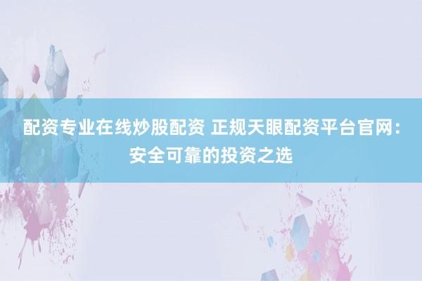 配资专业在线炒股配资 正规天眼配资平台官网：安全可靠的投资之选