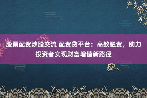 股票配资炒股交流 配资贷平台:高效融资,助力投资者实现财富增值新路径