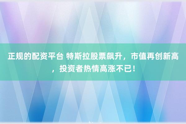 正规的配资平台 特斯拉股票飙升，市值再创新高，投资者热情高涨不已！