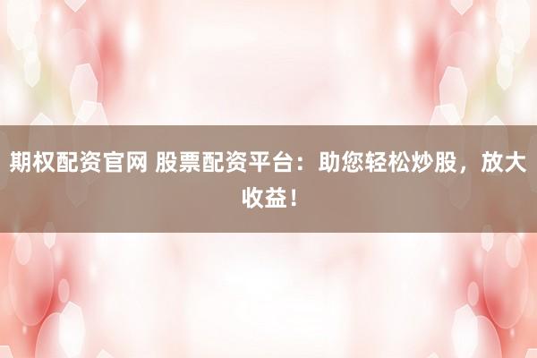 期权配资官网 股票配资平台：助您轻松炒股，放大收益！