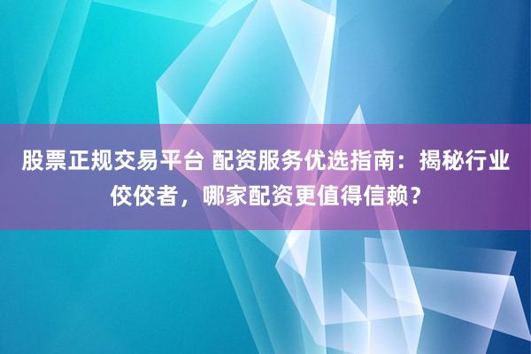 股票正规交易平台 配资服务优选指南：揭秘行业佼佼者，哪家配资更值得信赖？