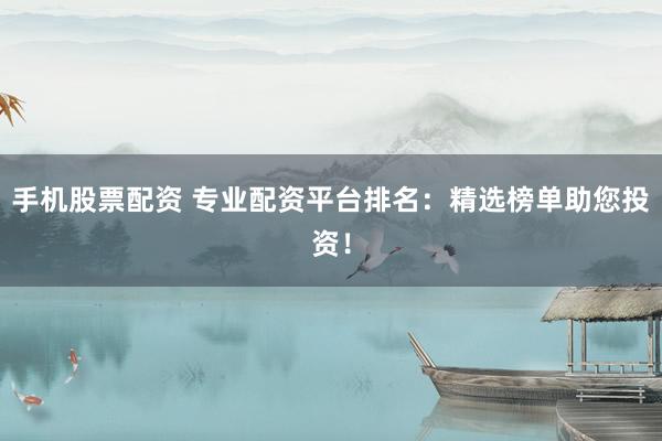 手机股票配资 专业配资平台排名：精选榜单助您投资！