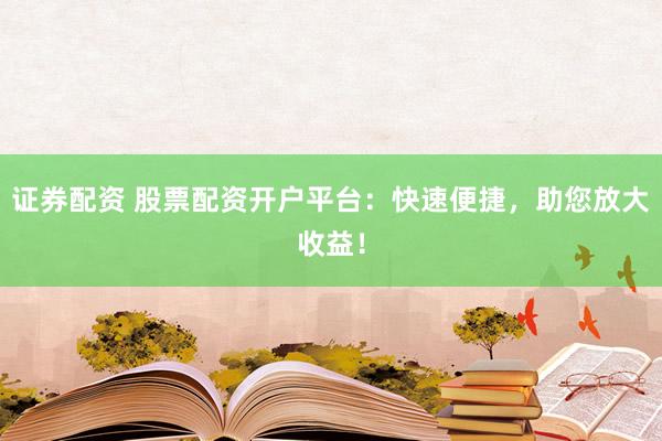 证券配资 股票配资开户平台：快速便捷，助您放大收益！
