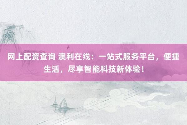 网上配资查询 澳利在线：一站式服务平台，便捷生活，尽享智能科技新体验！