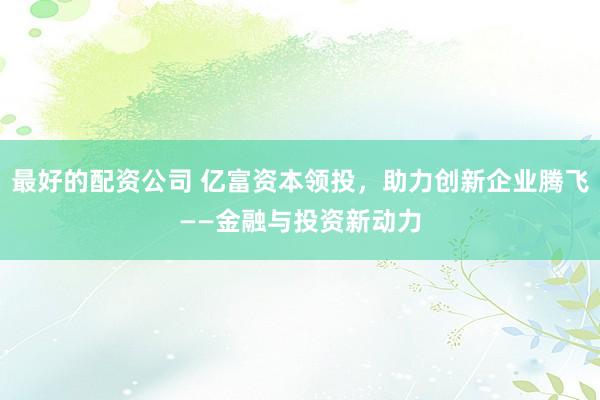 最好的配资公司 亿富资本领投，助力创新企业腾飞——金融与投资新动力