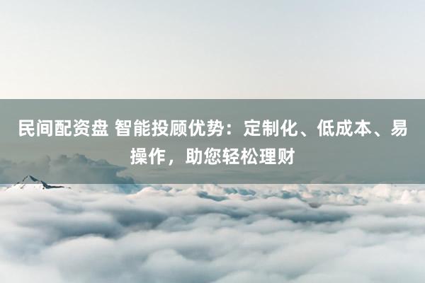 民间配资盘 智能投顾优势：定制化、低成本、易操作，助您轻松理财