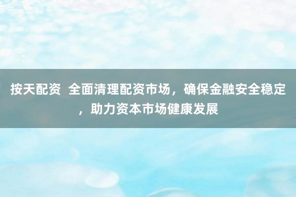 按天配资  全面清理配资市场，确保金融安全稳定，助力资本市场健康发展