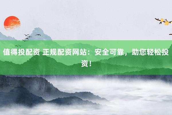 值得投配资 正规配资网站：安全可靠，助您轻松投资！