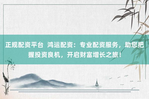 正规配资平台  鸿运配资：专业配资服务，助您把握投资良机，开启财富增长之旅！