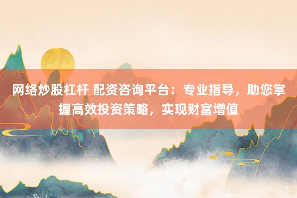 网络炒股杠杆 配资咨询平台：专业指导，助您掌握高效投资策略，实现财富增值