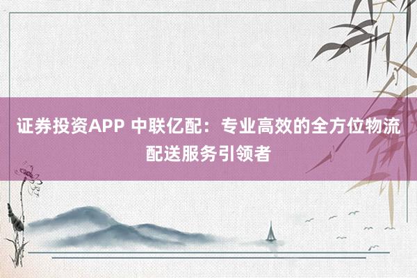 证券投资APP 中联亿配：专业高效的全方位物流配送服务引领者
