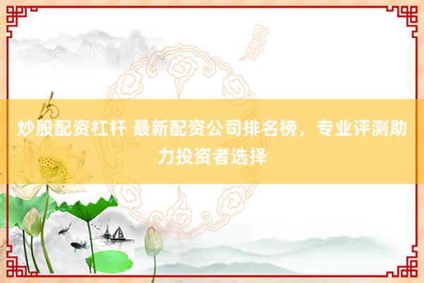 炒股配资杠杆 最新配资公司排名榜，专业评测助力投资者选择