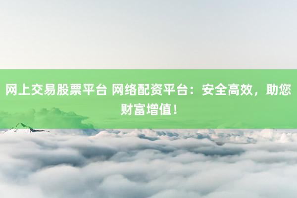 网上交易股票平台 网络配资平台：安全高效，助您财富增值！