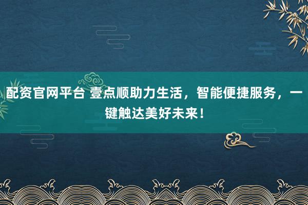 配资官网平台 壹点顺助力生活，智能便捷服务，一键触达美好未来！