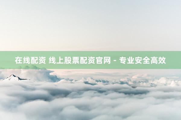 在线配资 线上股票配资官网 - 专业安全高效