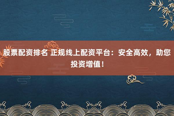 股票配资排名 正规线上配资平台：安全高效，助您投资增值！
