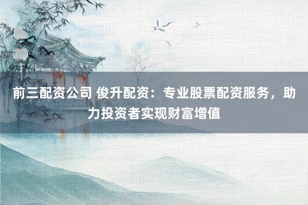 前三配资公司 俊升配资：专业股票配资服务，助力投资者实现财富增值