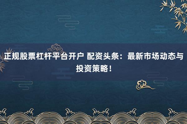 正规股票杠杆平台开户 配资头条：最新市场动态与投资策略！