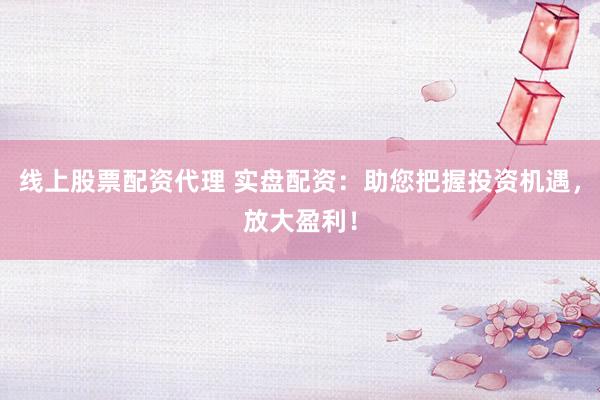 线上股票配资代理 实盘配资：助您把握投资机遇，放大盈利！
