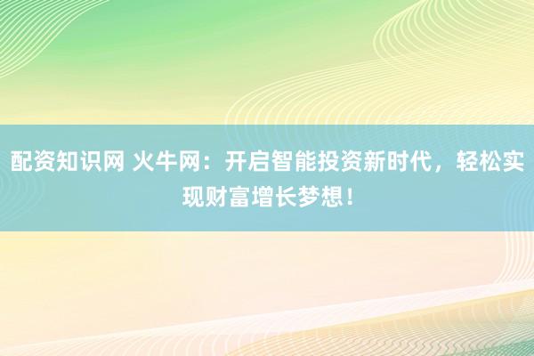 配资知识网 火牛网：开启智能投资新时代，轻松实现财富增长梦想！