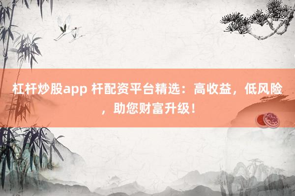 杠杆炒股app 杆配资平台精选：高收益，低风险，助您财富升级！
