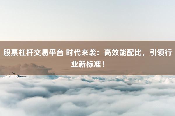 股票杠杆交易平台 时代来袭：高效能配比，引领行业新标准！