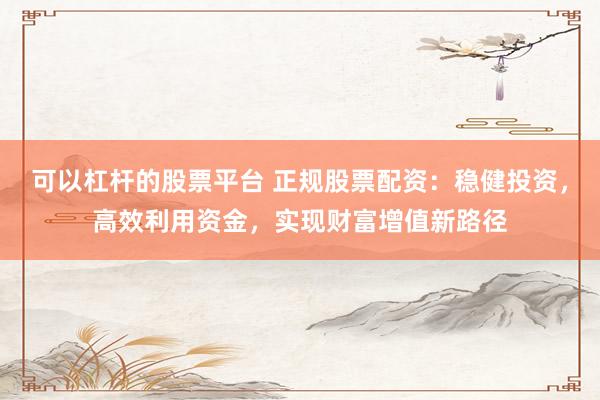 可以杠杆的股票平台 正规股票配资：稳健投资，高效利用资金，实现财富增值新路径