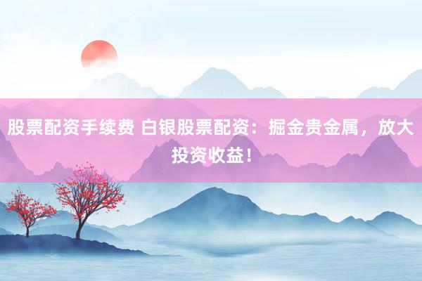 股票配资手续费 白银股票配资：掘金贵金属，放大投资收益！