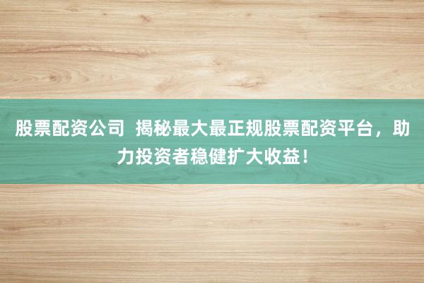 股票配资公司  揭秘最大最正规股票配资平台，助力投资者稳健扩大收益！