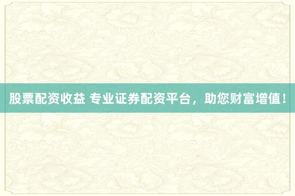 股票配资收益 专业证券配资平台，助您财富增值！