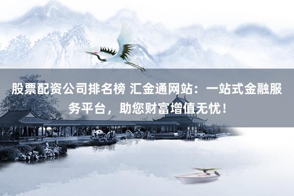 股票配资公司排名榜 汇金通网站：一站式金融服务平台，助您财富增值无忧！