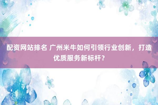 配资网站排名 广州米牛如何引领行业创新，打造优质服务新标杆？
