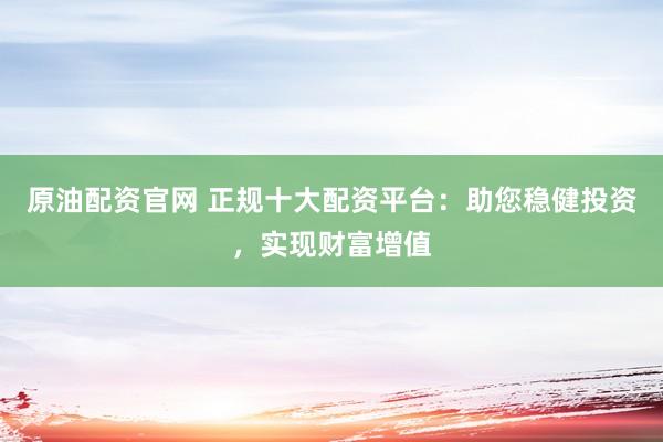 原油配资官网 正规十大配资平台：助您稳健投资，实现财富增值