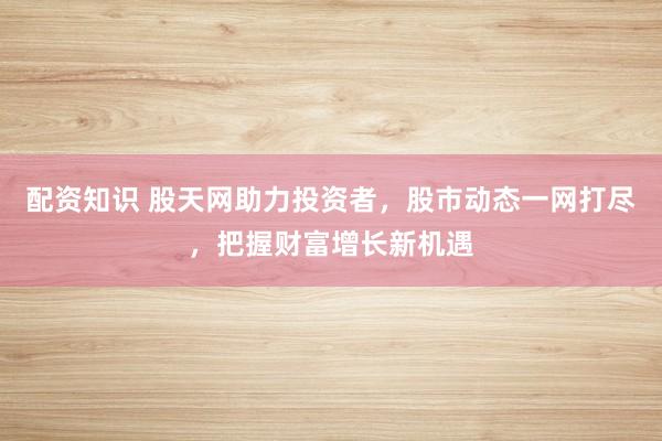 配资知识 股天网助力投资者，股市动态一网打尽，把握财富增长新机遇