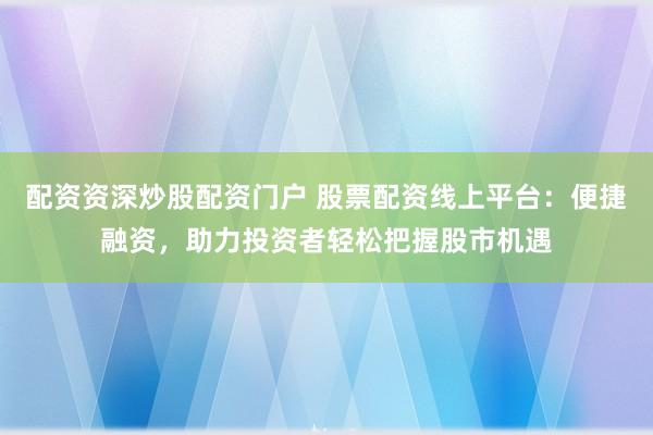 配资资深炒股配资门户 股票配资线上平台：便捷融资，助力投资者轻松把握股市机遇
