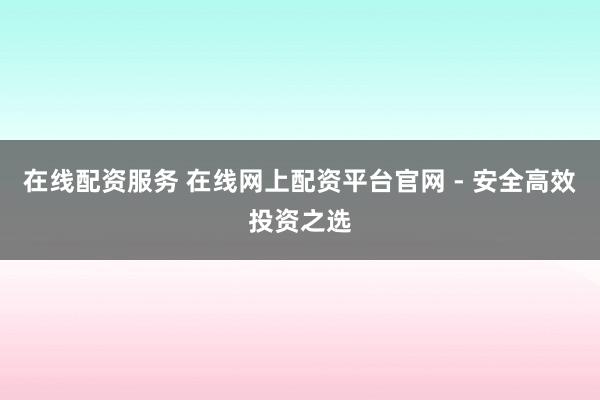 在线配资服务 在线网上配资平台官网 - 安全高效投资之选
