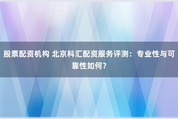 股票配资机构 北京科汇配资服务评测：专业性与可靠性如何？