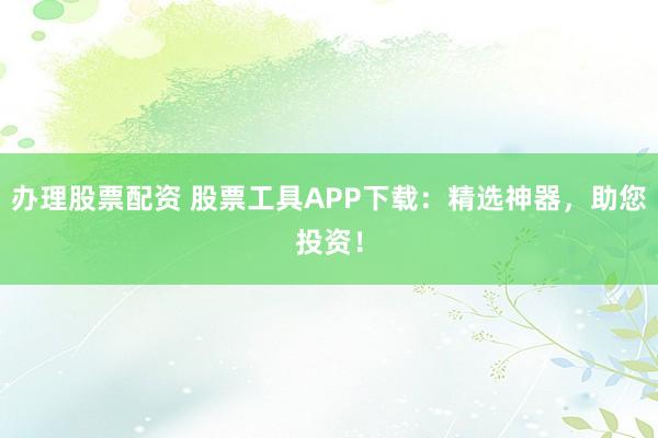 办理股票配资 股票工具APP下载：精选神器，助您投资！