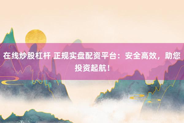 在线炒股杠杆 正规实盘配资平台：安全高效，助您投资起航！