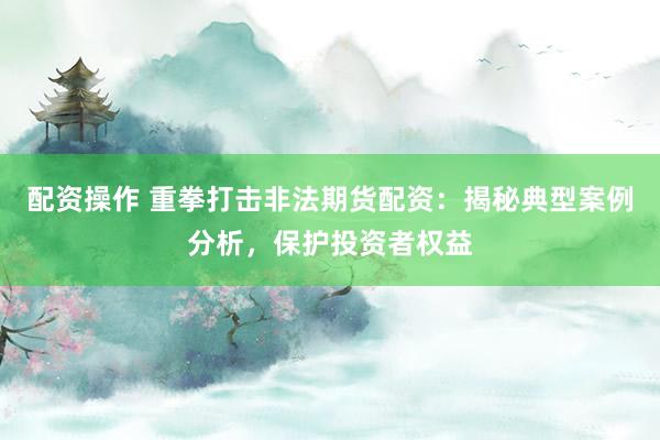 配资操作 重拳打击非法期货配资:揭秘典型案例分析,保护投资者权益